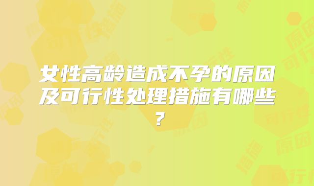 女性高龄造成不孕的原因及可行性处理措施有哪些?