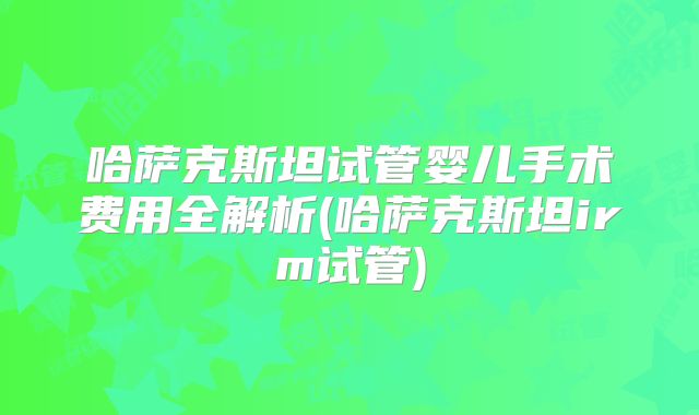 哈萨克斯坦试管婴儿手术费用全解析(哈萨克斯坦irm试管)