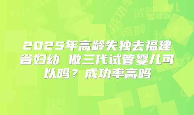 2025年高龄失独去福建省妇幼 做三代试管婴儿可以吗？成功率高吗