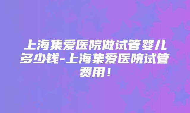 上海集爱医院做试管婴儿多少钱-上海集爱医院试管费用!