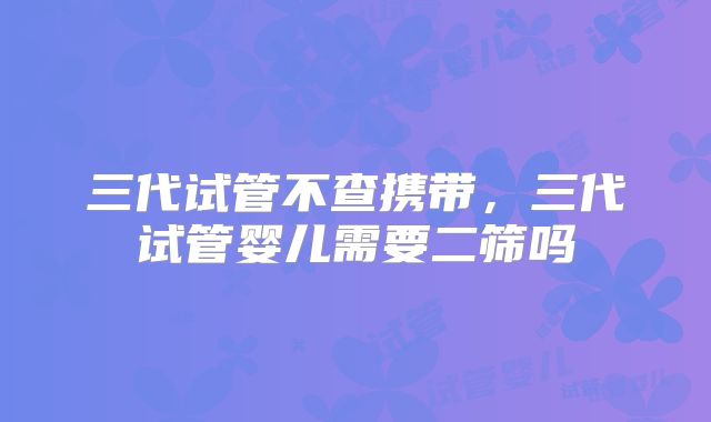 三代试管不查携带，三代试管婴儿需要二筛吗