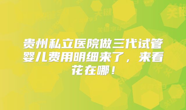 贵州私立医院做三代试管婴儿费用明细来了,来看花在哪!
