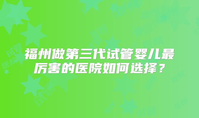 福州做第三代试管婴儿最厉害的医院如何选择?