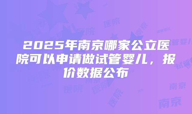 2025年南京哪家公立医院可以申请做试管婴儿，报价数据公布