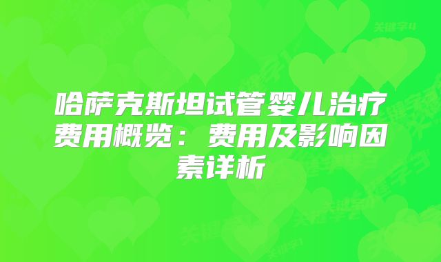 哈萨克斯坦试管婴儿治疗费用概览:费用及影响因素详析