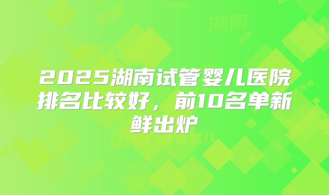 2025湖南试管婴儿医院排名比较好，前10名单新鲜出炉