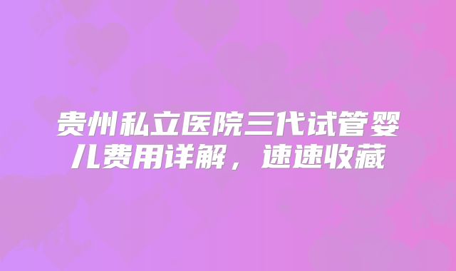 贵州私立医院三代试管婴儿费用详解，速速收藏