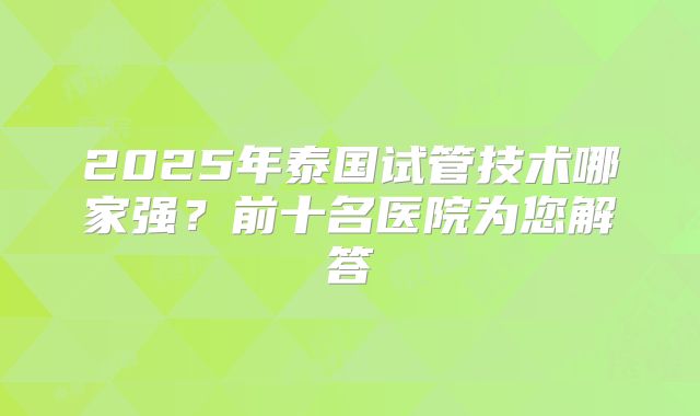 2025年泰国试管技术哪家强?前十名医院为您解答
