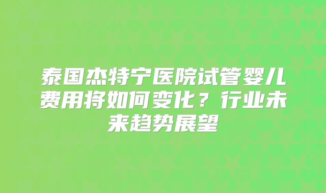 泰国杰特宁医院试管婴儿费用将如何变化?行业未来趋势展望