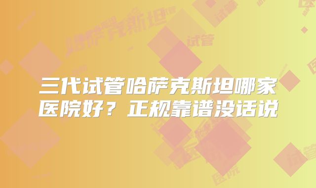 三代试管哈萨克斯坦哪家医院好？正规靠谱没话说