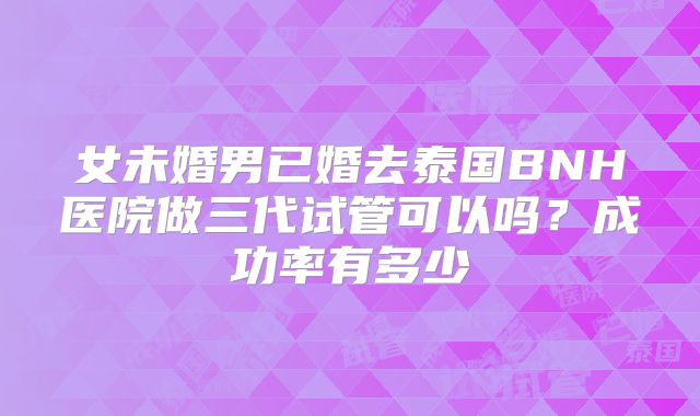 女未婚男已婚去泰国BNH医院做三代试管可以吗？成功率有多少