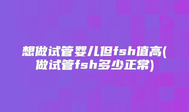 想做试管婴儿但fsh值高(做试管fsh多少正常)