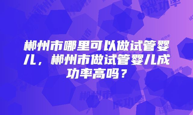 郴州市哪里可以做试管婴儿,郴州市做试管婴儿成功率高吗?