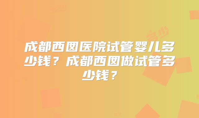成都西囡医院试管婴儿多少钱？成都西囡做试管多少钱？