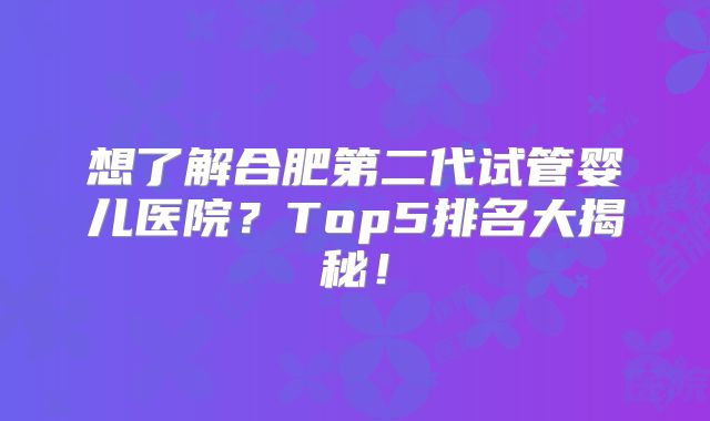 想了解合肥第二代试管婴儿医院?Top5排名大揭秘!