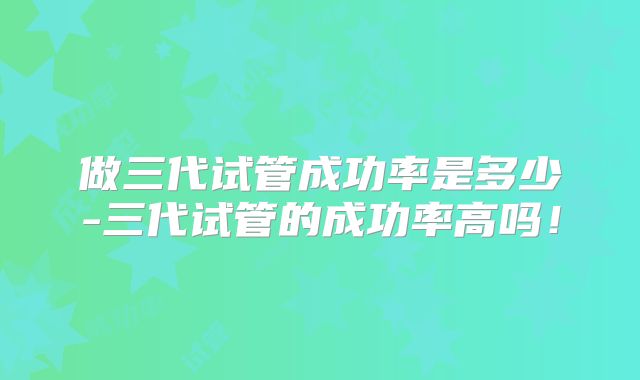做三代试管成功率是多少-三代试管的成功率高吗！