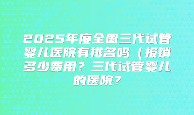 2025年度全国三代试管婴儿医院有排名吗(报销多少费用?三代试管婴儿的医院?