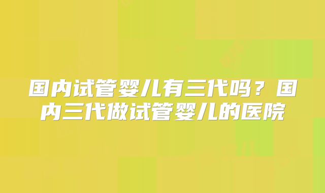 国内试管婴儿有三代吗？国内三代做试管婴儿的医院
