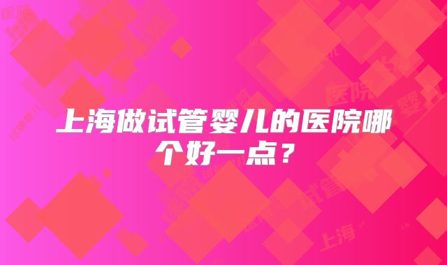 上海做试管婴儿的医院哪个好一点?
