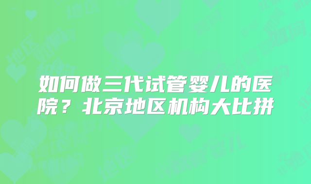 如何做三代试管婴儿的医院?北京地区机构大比拼