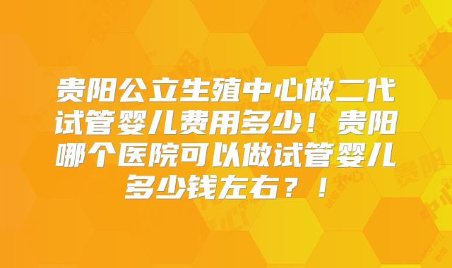 贵阳公立生殖中心做二代试管婴儿费用多少!贵阳哪个医院可以做试管婴儿多少钱左右?!