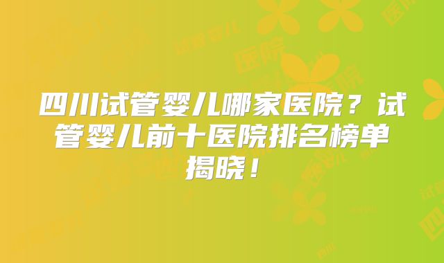 四川试管婴儿哪家医院？试管婴儿前十医院排名榜单揭晓！