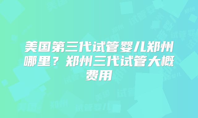 美国第三代试管婴儿郑州哪里？郑州三代试管大概费用