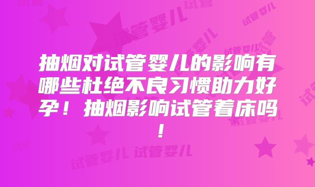 抽烟对试管婴儿的影响有哪些杜绝不良习惯助力好孕!抽烟影响试管着床吗!