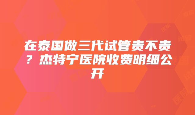 在泰国做三代试管贵不贵？杰特宁医院收费明细公开