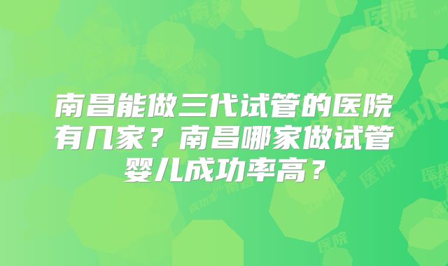 南昌能做三代试管的医院有几家?南昌哪家做试管婴儿成功率高?
