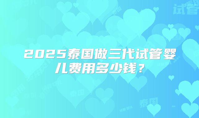 2025泰国做三代试管婴儿费用多少钱?