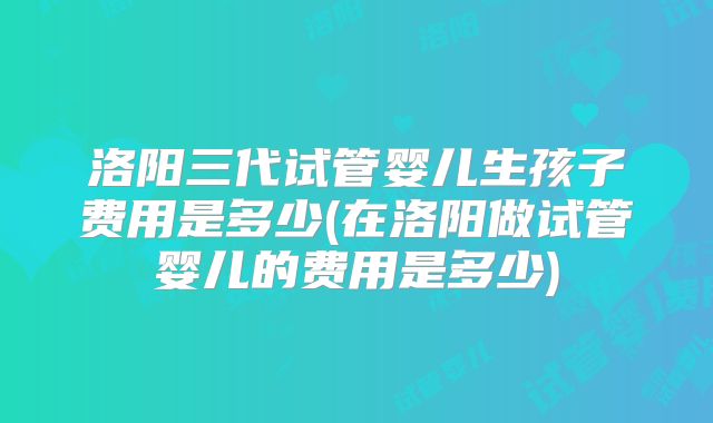 洛阳三代试管婴儿生孩子费用是多少(在洛阳做试管婴儿的费用是多少)