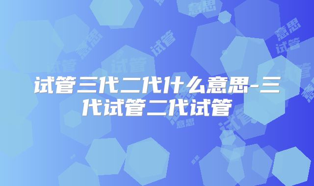 试管三代二代什么意思-三代试管二代试管