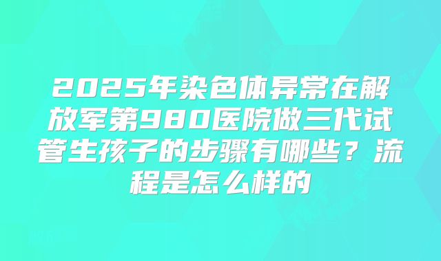 2025年染色体异常在解放军第980医院做三代试管生孩子的步骤有哪些？流程是怎么样的