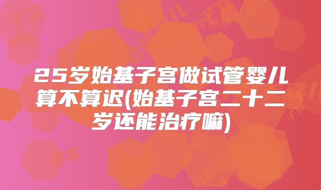 25岁始基子宫做试管婴儿算不算迟(始基子宫二十二岁还能治疗嘛)