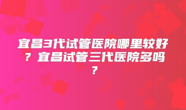 宜昌3代试管医院哪里较好?宜昌试管三代医院多吗?