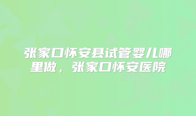 张家口怀安县试管婴儿哪里做,张家口怀安医院