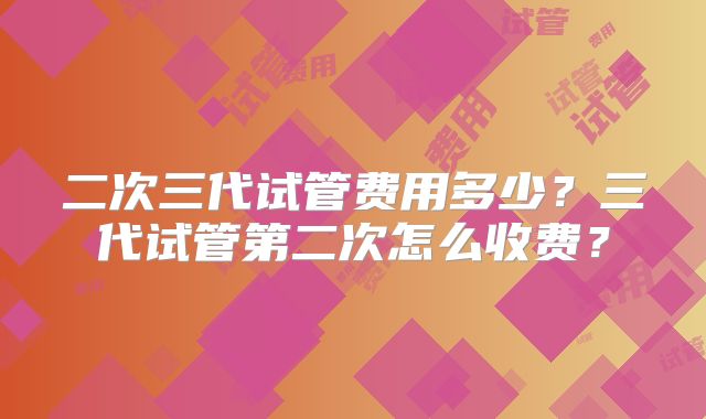 二次三代试管费用多少？三代试管第二次怎么收费？