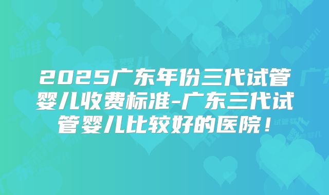 2025广东年份三代试管婴儿收费标准-广东三代试管婴儿比较好的医院!