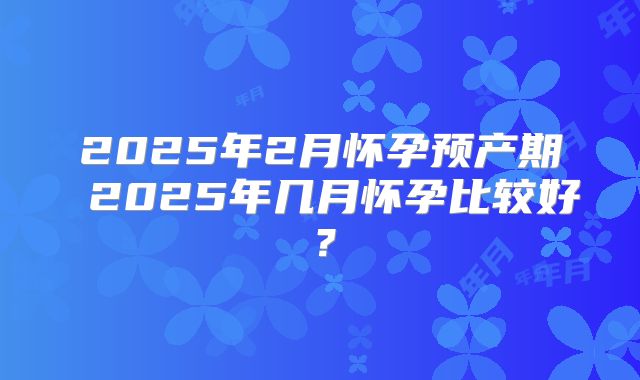 2025年2月怀孕预产期 2025年几月怀孕比较好?