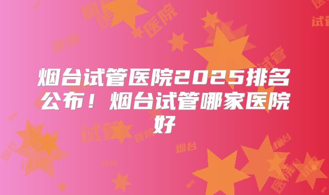烟台试管医院2025排名公布！烟台试管哪家医院好