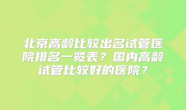 北京高龄比较出名试管医院排名一览表？国内高龄试管比较好的医院？