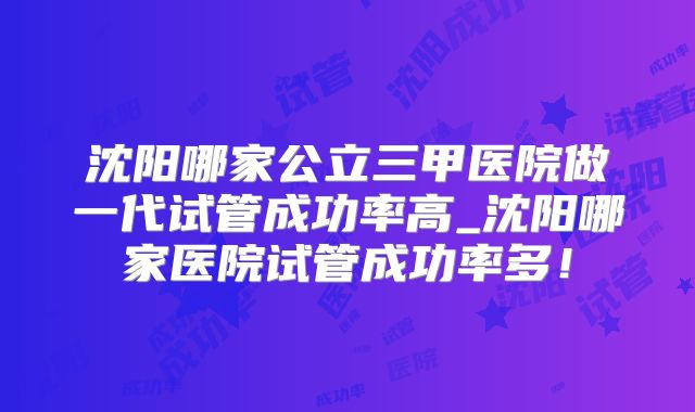 沈阳哪家公立三甲医院做一代试管成功率高_沈阳哪家医院试管成功率多！