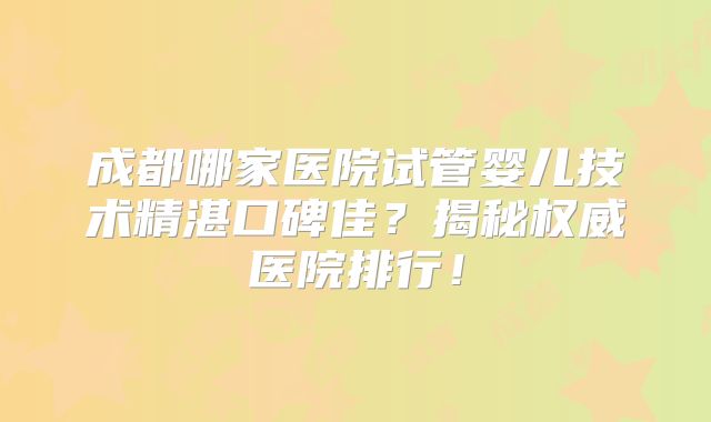 成都哪家医院试管婴儿技术精湛口碑佳?揭秘权威医院排行!