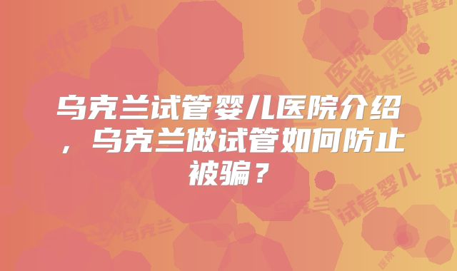 乌克兰试管婴儿医院介绍,乌克兰做试管如何防止被骗?