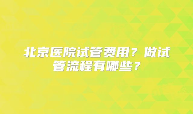 北京医院试管费用？做试管流程有哪些？