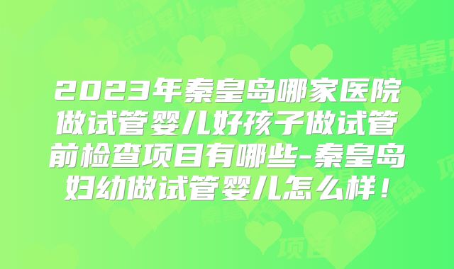 2023年秦皇岛哪家医院做试管婴儿好孩子做试管前检查项目有哪些-秦皇岛妇幼做试管婴儿怎么样!