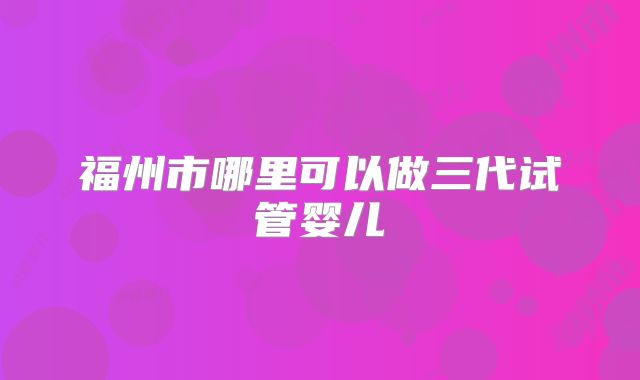 福州市哪里可以做三代试管婴儿
