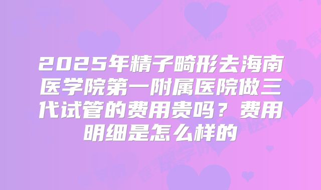 2025年精子畸形去海南医学院第一附属医院做三代试管的费用贵吗?费用明细是怎么样的