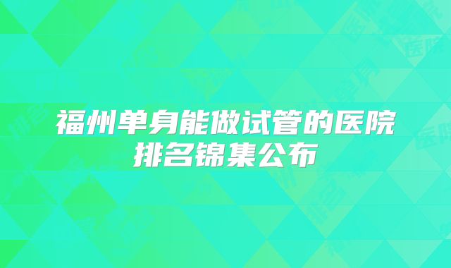 福州单身能做试管的医院排名锦集公布